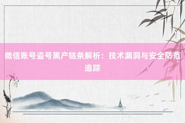 微信账号盗号黑产链条解析:技术漏洞与安全防范追踪