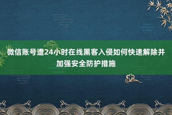 微信账号遭24小时在线黑客入侵如何快速解除并加强安全防护措施