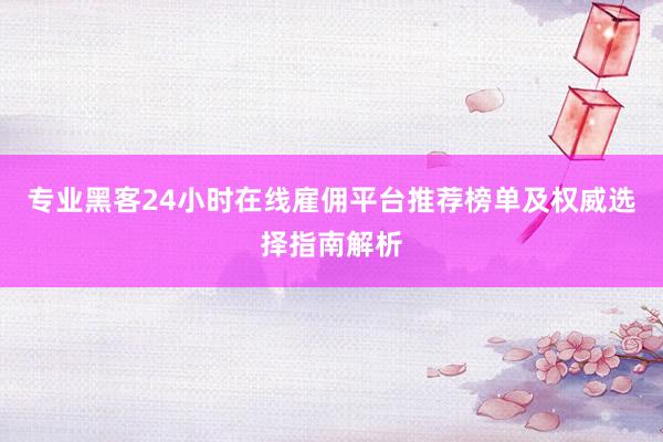 专业黑客24小时在线雇佣平台推荐榜单及权威选择指南解析